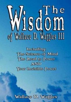 The Wisdom of Wallace D. Wattles III - Including: The Science of Mind, the Road to Power and Your Invisible Power