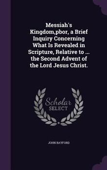 Hardcover Messiah's Kingdom, pbor, a Brief Inquiry Concerning What Is Revealed in Scripture, Relative to ... the Second Advent of the Lord Jesus Christ. Book