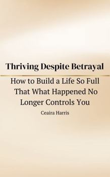 Thriving Despite Betrayal: How to Build a Life So Full That What Happened No Longer Controls You