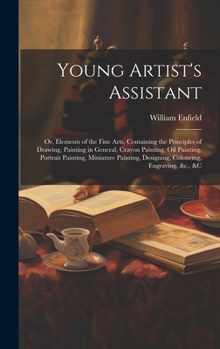 Young Artist's Assistant; or, Elements of the Fine Arts, Containing the Principles of Drawing, Painting in General, Crayon Painting, Oil Painting, Por