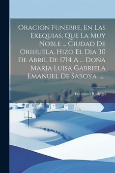 Oracion Funebre, En Las Exequias, Que La Muy Noble ... Ciudad De Orihuela, Hizo El Dia 30 De Abril De 1714 A ... Doña Maria Luisa Gabriela Emanuel De