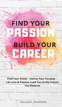 FIND YOUR PASSION - BUILD YOUR CAREER: Find Your Power - Define Your Purpose - Let Love & Passion Lead You to the Future You Deserve