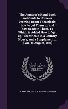 The Amateur's Hand-Book and Guide to Home or Drawing Room Theatricals; How to Get Them Up and How to Act in Them. to Which Is Added How to Get Up Theatricals in a Country House, and a Supplement ... [