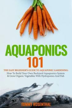 Aquaponics 101: The Easy Beginner’s Guide to Aquaponic Gardening: How To Build Your Own Backyard Aquaponics System and Grow Organic Vegetables With Hydroponics And Fish (Gardening Books) (Volume 1)