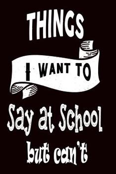 Things I Want to Say at School But Can't: 120 Blank Lined Page Softcover Notes Journal, College Ruled Composition Notebook, 6x9 Blank Line, Funny Notebook For Students and Teachers