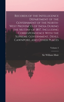 Records of the Intelligence Department of the Government of the North-West Provinces of India During the Mutiny of 1857, Including Correspondence With ... Dehli, Cawnpore, and Other Places; Volume 2