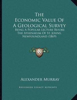 The Economic Value Of A Geological Survey: Being A Popular Lecture Before The Athenaeum Of St. Johns, Newfoundland
