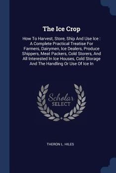 Paperback The Ice Crop: How To Harvest, Store, Ship And Use Ice: A Complete Practical Treatise For Farmers, Dairymen, Ice Dealers, Produce Shi Book