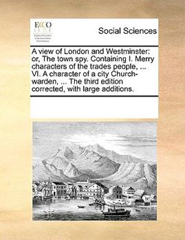 A view of London and Westminster: or, The town spy. Containing I. Merry characters of the trades people, ... VI. A character of a city Church-warden, ... edition corrected, with large additions.