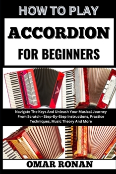 HOW TO PLAY ACCORDION FOR BEGINNERS: Navigate The Keys And Unleash Your Musical Journey From Scratch - Step-By-Step Instructions, Practice Techniques, Music Theory And More