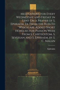 Meditations for Every Wednesday and Friday in Lent On a Prayer of S. Ephraem, Tr. From the Russ.To Which Are Added Short Homilies for Passion Week ... S. Severian and S. Ephraem. by S. C. Malan
