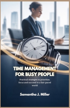 TIME MANAGEMENT FOR BUSY PEOPLE: Practical strategies to prioritize, focus and succeed in a fast-paced world