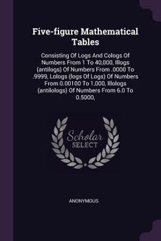 Five-figure Mathematical Tables: Consisting Of Logs And Cologs Of Numbers From 1 To 40,000, Illogs (antilogs) Of Numbers From .0000 To .9999, Lologs (logs Of Logs) Of Numbers From 0.00100 To 1,000, Il
