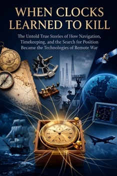 When Clocks Learned to Kill: The Untold True Stories of How Navigation, Timekeeping, and the Search for Position Became the Technologies of Remote War