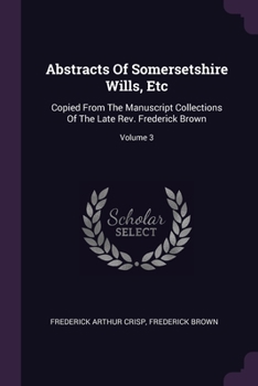 Paperback Abstracts Of Somersetshire Wills, Etc: Copied From The Manuscript Collections Of The Late Rev. Frederick Brown; Volume 3 Book