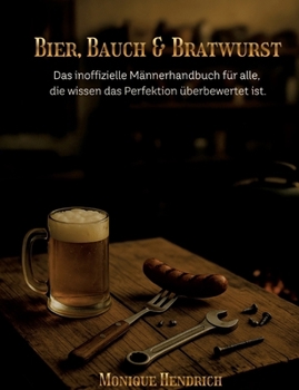 Bier, Bauch & Bratwurst: Das inoffizielle Männerhandbuch für alle, die wissen das Perfektion überbewertet ist.