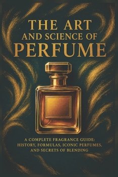 The Art and Science of Perfume: A Complete Fragrance Guide: History, Formulas, Iconic Perfumes, and Secrets of Blending