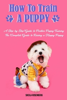 Paperback How to Train a Puppy: A Step-by-Step Guide to Positive Puppy Training, The Complete Guide to Raising a Happy Puppy Book