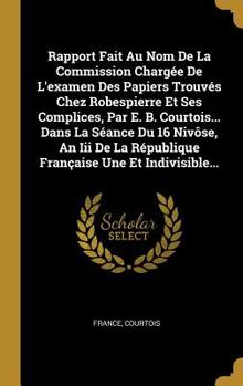 Rapport Fait Au Nom De La Commission Charg�e De L'examen Des Papiers Trouv�s Chez Robespierre Et Ses Complices, Par E. B. Courtois... Dans La S�ance Du 16 Niv�se, An Iii De La R�publique Fran�aise Une