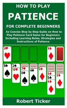 HOW TO PLAY PATIENCE FOR COMPLETE BEGINNERS: The Concise Step by Step Guide on How to Play Patience Card Game for Beginners Including Learning Rules, Strategies and Instructions of Patience
