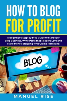 How To Blog For Profit: A Beginner's Step-by-Step Guide to Start your Blog Business, Write Posts that Readers Love and Make Money Blogging with Online Marketing