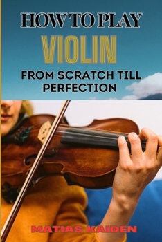 HOW TO PLAY VIOLIN FROM SCRATCH TILL PERFECTION: Beginner Basics To Advanced Techniques, Mastering Skills, Practice Tips, And Mastering Your Performance