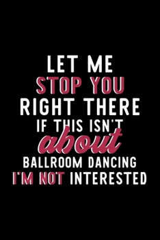 Let Me Stop You Right There If This Isn't About Ballroom Dancing I'm Not Interested: Notebook for Ballroom Dancing Lover | Great Christmas & Birthday ... | Ballroom Dancing Fan Diary | 120 pages 6x