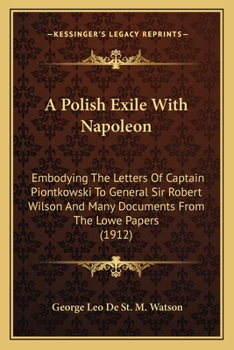 A Polish Exile With Napoleon, Embodying the Letters of Captain Piontkowski to General Sir Robert Wilson and Many Documents From the Lowe Papers, the ... Lofft Correspondence, and the French And...