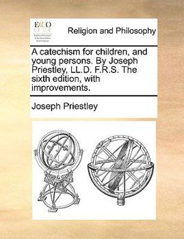 A catechism for children, and young persons. By Joseph Priestley, LL.D. F.R.S. The sixth edition, with improvements.