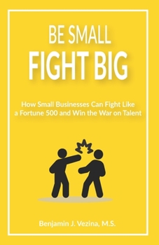 Be Small, Fight Big: How Small Businesses Can Fight Like a Fortune 500 and Win the War on Talent