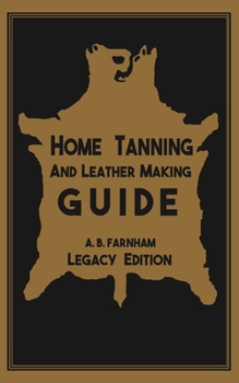 Home Tanning and Leather Making Guide (Legacy Edition) : The Classic Manual for Working with and Preserving Your Own Buckskin, Hides, Skins, and Furs