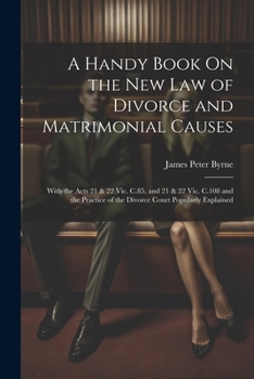 A Handy Book On the New Law of Divorce and Matrimonial Causes: With the Acts 21 & 22 Vic. C.85, and 21 & 22 Vic. C.108 and the Practice of the Divorce Court Popularly Explained