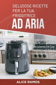 Deliziose Ricette per la tua Friggitrice ad Aria: Un modo più Sano di Friggere. Cucina i Tuoi Piatti Usando la Tua Friggitrice ad Aria e Goditi Cibi Più Sani