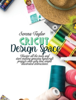 Cricut Design Space: Master All The Tools and Start Making Amazing Handcraft Projects With Easy and Simple Illustrated Instructions