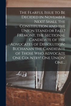The Fearful Issue to Be Decided in November Next! Shall the Constitution and the Union Stand or Fall? Fremont, the Sectional Candidate of the ... Who Advocate One Country! One Union! One...
