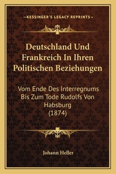 Deutschland Und Frankreich In Ihren Politischen Beziehungen: Vom Ende Des Interregnums Bis Zum Tode Rudolfs Von Habsburg (1874)