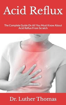 Acid Reflux: The Complete Guide On All You Must Know About Acid Reflux From Scratch