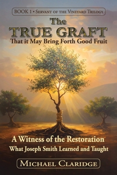The True Graft: That it May Bring Forth Good Fruit: A Witness of the Restoration - What Joseph Smith Learned and Taught