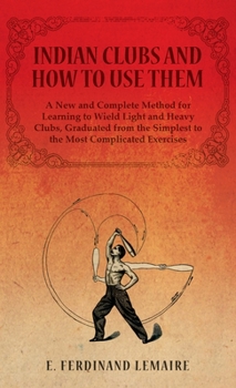 Hardcover Indian Clubs and How to Use Them - A New and Complete Method for Learning to Wield Light and Heavy Clubs, Graduated from the Simplest to the Most Comp Book