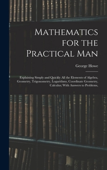 Hardcover Mathematics for the Practical Man: Explaining Simply and Quickly All the Elements of Algebra, Geometry, Trigonometry, Logarithms, Coordinate Geometry, Book