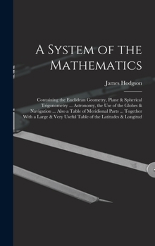 Hardcover A System of the Mathematics: Containing the Euclidean Geometry, Plane & Spherical Trigonometry ... Astronomy, the Use of the Globes & Navigation .. Book