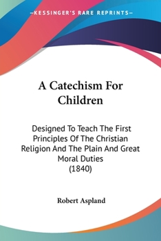 A Catechism For Children: Designed To Teach The First Principles Of The Christian Religion And The Plain And Great Moral Duties