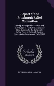 Report of the Pittsburgh Relief Committee: Having in Charge the Collection and Distribution of Funds, Provisions, and Other Supplies for the Sufferers by Yellow Fever in the South-Western States, in t