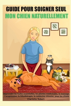 Guide pour soigner SEUL mon chien NATURELLEMENT: Apprendre les huiles essentielles, les plantes médicinales, le massage, l’acupression, la ... chinoise, pour les chiens (French Edition)