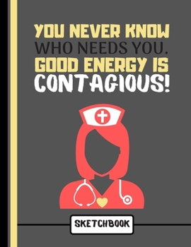 You Never Know Who Needs You. Good Energy Is Contagious! (SKETCHBOOK): Lovely Nurse Carer Quote Print Novelty Gift: Nurse Sketchbook for Artists, Nurses, Doctors, Women