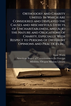 Orthodoxy and Charity United. In Which Are Considered and Displayed the Causes and Mischievous Effects of Uncharitableness, and Also the Nature and ... of Different Opinions and Practices In...