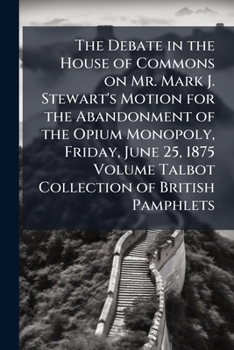 The debate in the House of Commons on Mr. Mark J. Stewart's motion for the abandonment of the opium monopoly, Friday, June 25, 1875 Volume Talbot collection of British pamphlets