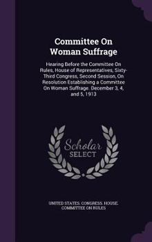 Committee On Woman Suffrage: Hearing Before the Committee On Rules, House of Representatives, Sixty-Third Congress, Second Session, On Resolution Establishing a Committee On Woman Suffrage. December 3