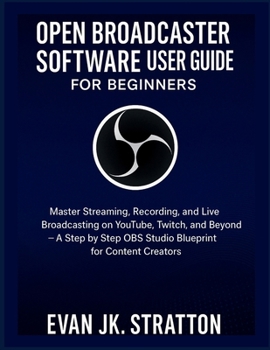 OPEN BROADCASTER SOFTWARE USER GUIDE FOR BEGINNERS: Master Streaming, Recording, and Live Broadcasting on YouTube, Twitch, and Beyond – A Step by Step OBS Studio Blueprint for Content Creators