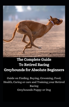 Paperback The Complete Guide To Retired Racing Greyhounds for Absolute Beginners: Guide on Finding, Buying, Grooming, Food, Health, Caring or care and Training Book